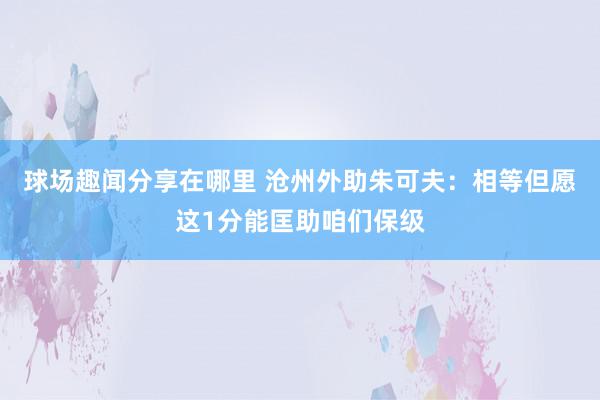 球场趣闻分享在哪里 沧州外助朱可夫：相等但愿这1分能匡助咱们保级