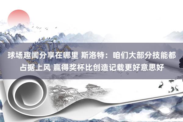 球场趣闻分享在哪里 斯洛特：咱们大部分技能都占据上风 赢得奖杯比创造记载更好意思好