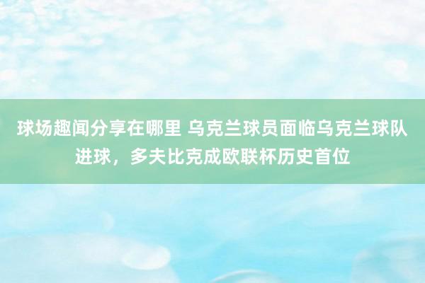 球场趣闻分享在哪里 乌克兰球员面临乌克兰球队进球，多夫比克成欧联杯历史首位