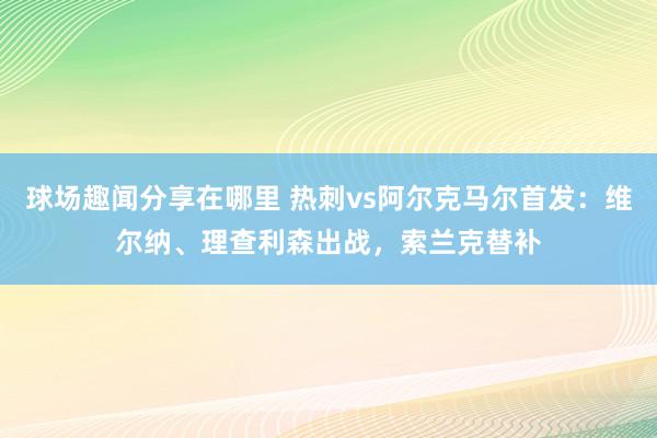 球场趣闻分享在哪里 热刺vs阿尔克马尔首发：维尔纳、理查利森出战，索兰克替补