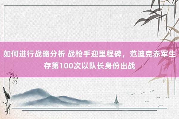 如何进行战略分析 战枪手迎里程碑，范迪克赤军生存第100次以队长身份出战