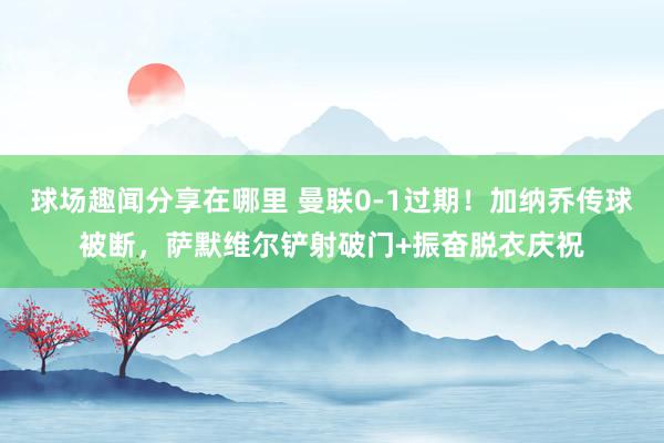 球场趣闻分享在哪里 曼联0-1过期！加纳乔传球被断，萨默维尔铲射破门+振奋脱衣庆祝