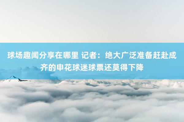 球场趣闻分享在哪里 记者：绝大广泛准备赶赴成齐的申花球迷球票还莫得下降