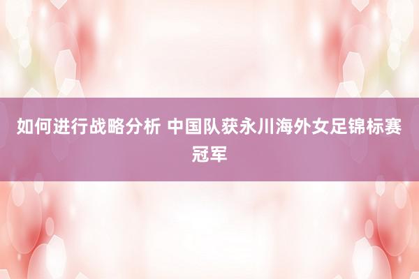 如何进行战略分析 中国队获永川海外女足锦标赛冠军