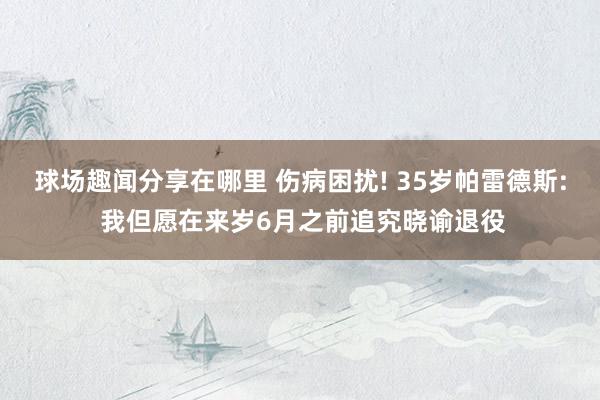 球场趣闻分享在哪里 伤病困扰! 35岁帕雷德斯: 我但愿在来岁6月之前追究晓谕退役