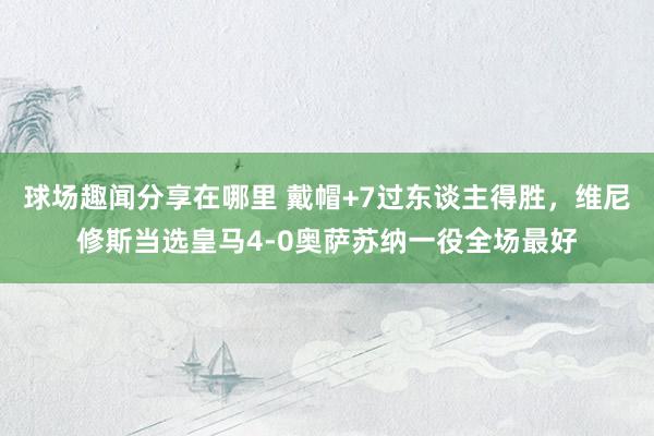 球场趣闻分享在哪里 戴帽+7过东谈主得胜，维尼修斯当选皇马4-0奥萨苏纳一役全场最好