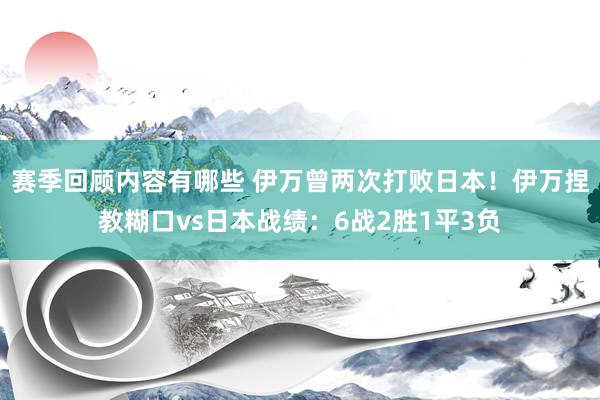 赛季回顾内容有哪些 伊万曾两次打败日本！伊万捏教糊口vs日本战绩：6战2胜1平3负