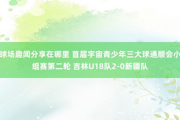 球场趣闻分享在哪里 首届宇宙青少年三大球通顺会小组赛第二轮 吉林U18队2-0新疆队