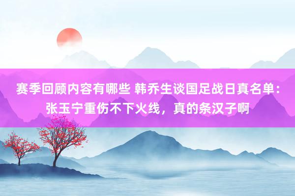 赛季回顾内容有哪些 韩乔生谈国足战日真名单：张玉宁重伤不下火线，真的条汉子啊