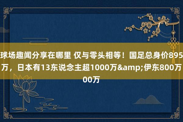 球场趣闻分享在哪里 仅与零头相等！国足总身价895万，日本有13东说念主超1000万&伊东800万