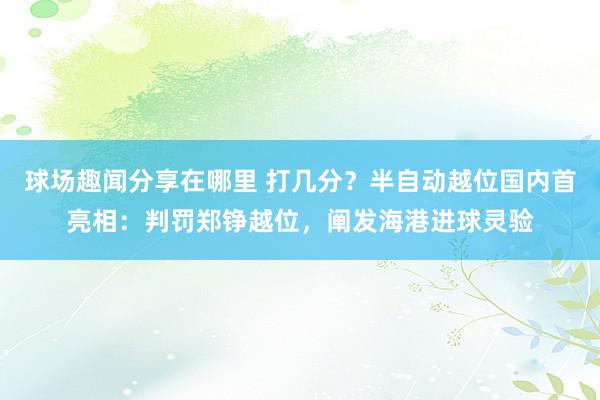 球场趣闻分享在哪里 打几分？半自动越位国内首亮相：判罚郑铮越位，阐发海港进球灵验