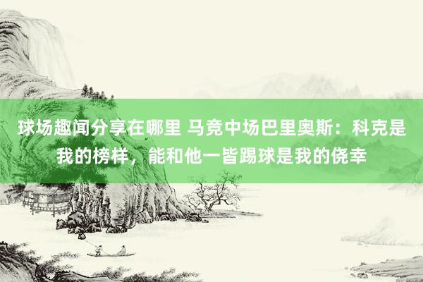 球场趣闻分享在哪里 马竞中场巴里奥斯：科克是我的榜样，能和他一皆踢球是我的侥幸