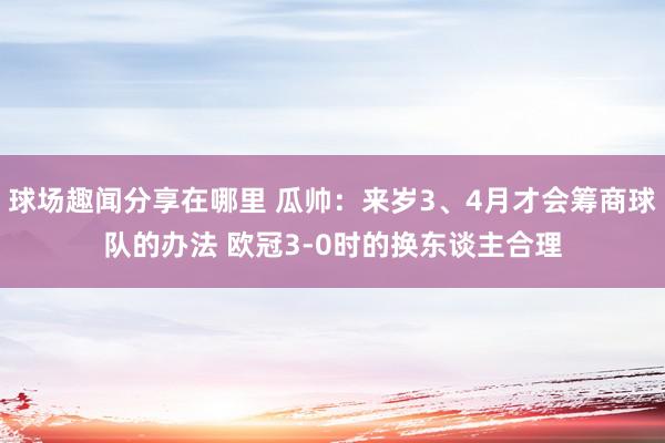 球场趣闻分享在哪里 瓜帅：来岁3、4月才会筹商球队的办法 欧冠3-0时的换东谈主合理