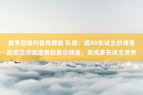 赛季回顾内容有哪些 队报：超80东谈主的博洛尼亚足球流氓费劲里尔球迷，变成多东谈主受伤