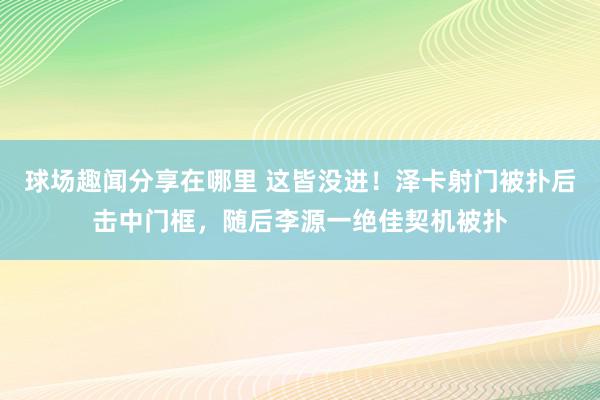 球场趣闻分享在哪里 这皆没进！泽卡射门被扑后击中门框，随后李源一绝佳契机被扑