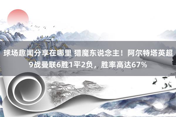 球场趣闻分享在哪里 猎魔东说念主！阿尔特塔英超9战曼联6胜1平2负，胜率高达67%