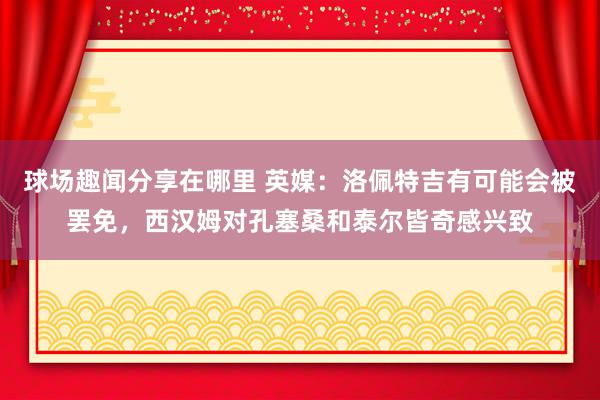 球场趣闻分享在哪里 英媒：洛佩特吉有可能会被罢免，西汉姆对孔塞桑和泰尔皆奇感兴致