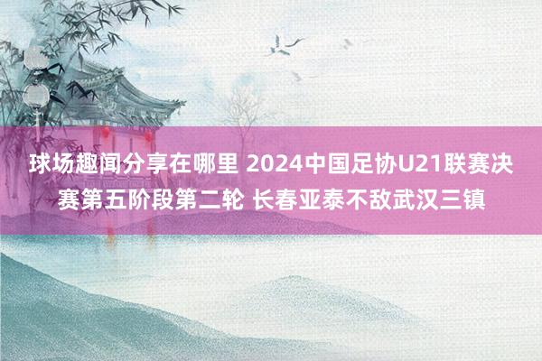 球场趣闻分享在哪里 2024中国足协U21联赛决赛第五阶段第二轮 长春亚泰不敌武汉三镇