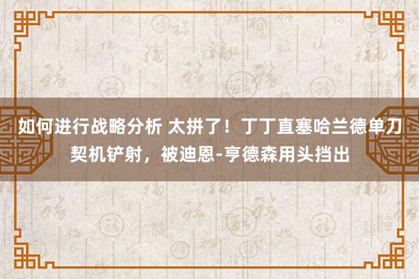 如何进行战略分析 太拼了！丁丁直塞哈兰德单刀契机铲射，被迪恩-亨德森用头挡出