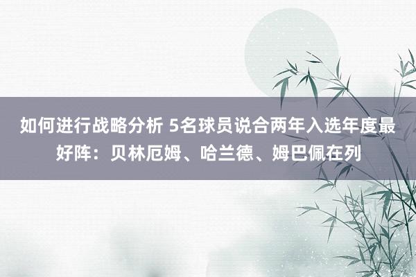 如何进行战略分析 5名球员说合两年入选年度最好阵：贝林厄姆、哈兰德、姆巴佩在列