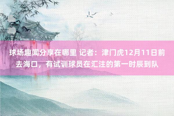 球场趣闻分享在哪里 记者：津门虎12月11日前去海口，有试训球员在汇注的第一时辰到队