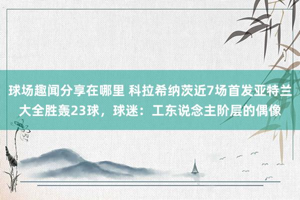 球场趣闻分享在哪里 科拉希纳茨近7场首发亚特兰大全胜轰23球，球迷：工东说念主阶层的偶像