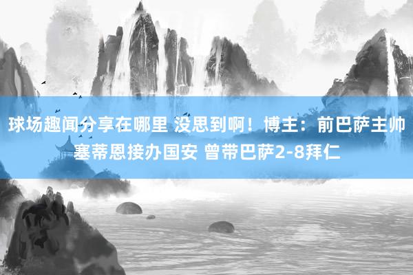 球场趣闻分享在哪里 没思到啊！博主：前巴萨主帅塞蒂恩接办国安 曾带巴萨2-8拜仁