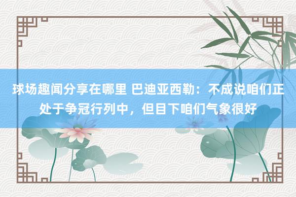 球场趣闻分享在哪里 巴迪亚西勒：不成说咱们正处于争冠行列中，但目下咱们气象很好