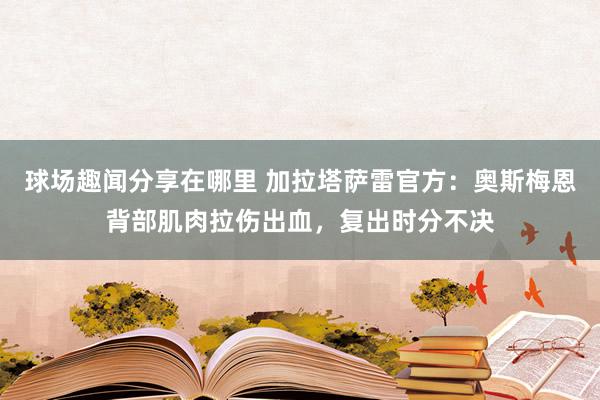 球场趣闻分享在哪里 加拉塔萨雷官方：奥斯梅恩背部肌肉拉伤出血，复出时分不决