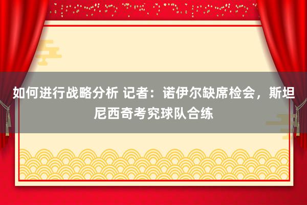 如何进行战略分析 记者：诺伊尔缺席检会，斯坦尼西奇考究球队合练