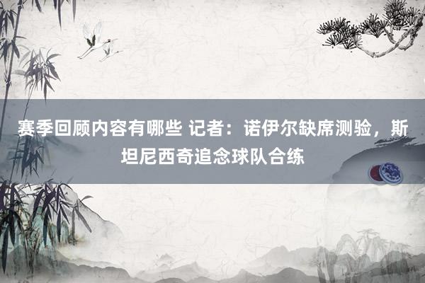 赛季回顾内容有哪些 记者：诺伊尔缺席测验，斯坦尼西奇追念球队合练