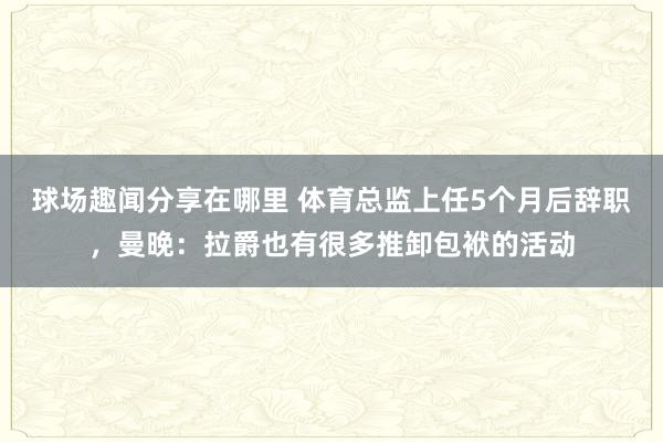 球场趣闻分享在哪里 体育总监上任5个月后辞职，曼晚：拉爵也有很多推卸包袱的活动