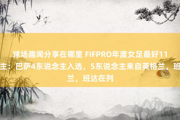 球场趣闻分享在哪里 FIFPRO年度女足最好11东说念主：巴萨4东说念主入选，5东说念主来自英格兰，班达在列