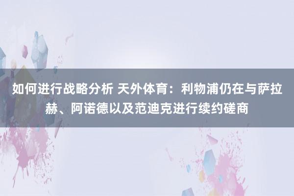 如何进行战略分析 天外体育：利物浦仍在与萨拉赫、阿诺德以及范迪克进行续约磋商