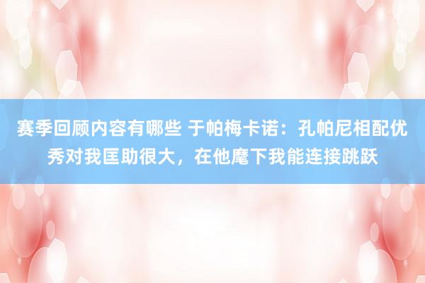 赛季回顾内容有哪些 于帕梅卡诺：孔帕尼相配优秀对我匡助很大，在他麾下我能连接跳跃