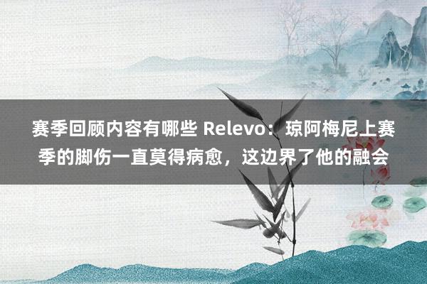 赛季回顾内容有哪些 Relevo：琼阿梅尼上赛季的脚伤一直莫得病愈，这边界了他的融会