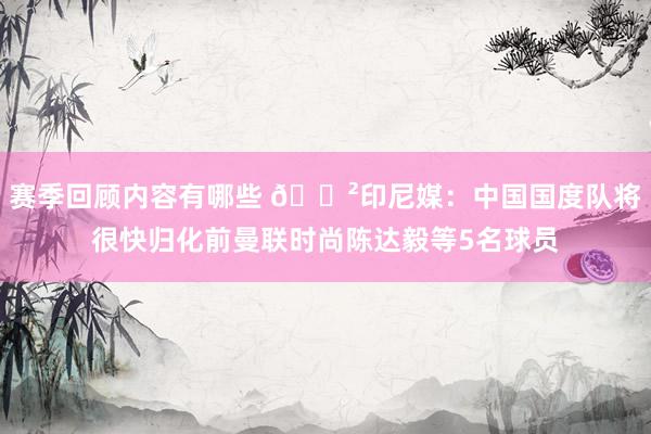 赛季回顾内容有哪些 😲印尼媒：中国国度队将很快归化前曼联时尚陈达毅等5名球员