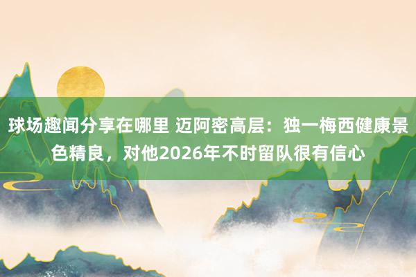 球场趣闻分享在哪里 迈阿密高层：独一梅西健康景色精良，对他2026年不时留队很有信心