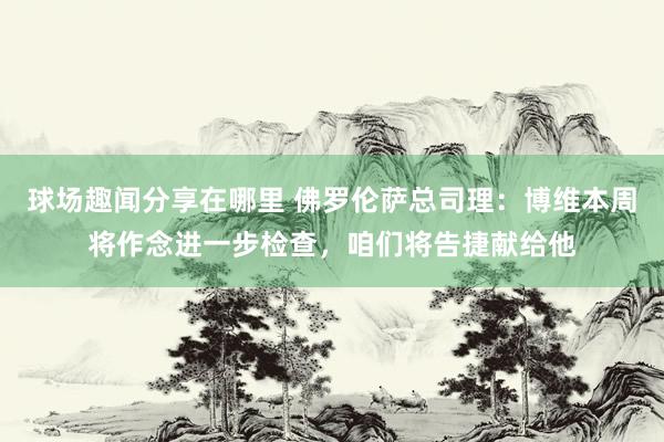 球场趣闻分享在哪里 佛罗伦萨总司理：博维本周将作念进一步检查，咱们将告捷献给他