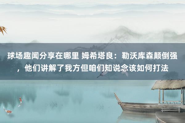 球场趣闻分享在哪里 姆希塔良：勒沃库森颠倒强，他们讲解了我方但咱们知说念该如何打法