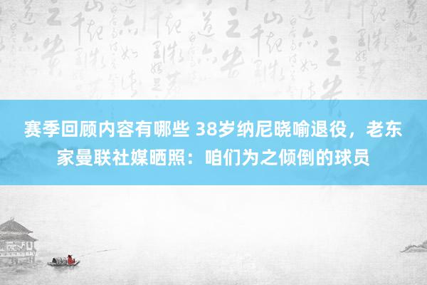 赛季回顾内容有哪些 38岁纳尼晓喻退役，老东家曼联社媒晒照：咱们为之倾倒的球员