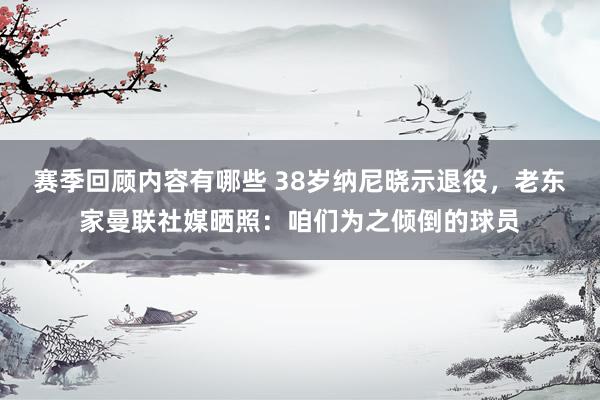 赛季回顾内容有哪些 38岁纳尼晓示退役，老东家曼联社媒晒照：咱们为之倾倒的球员