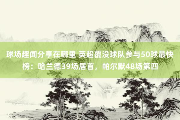 球场趣闻分享在哪里 英超覆没球队参与50球最快榜：哈兰德39场居首，帕尔默48场第四