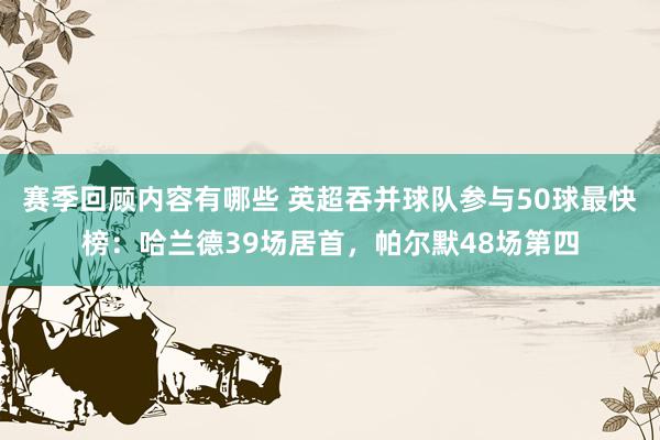 赛季回顾内容有哪些 英超吞并球队参与50球最快榜：哈兰德39场居首，帕尔默48场第四