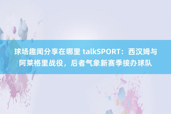 球场趣闻分享在哪里 talkSPORT：西汉姆与阿莱格里战役，后者气象新赛季接办球队