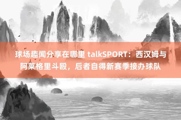 球场趣闻分享在哪里 talkSPORT：西汉姆与阿莱格里斗殴，后者自得新赛季接办球队