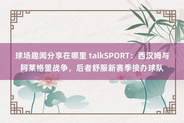 球场趣闻分享在哪里 talkSPORT：西汉姆与阿莱格里战争，后者舒服新赛季接办球队