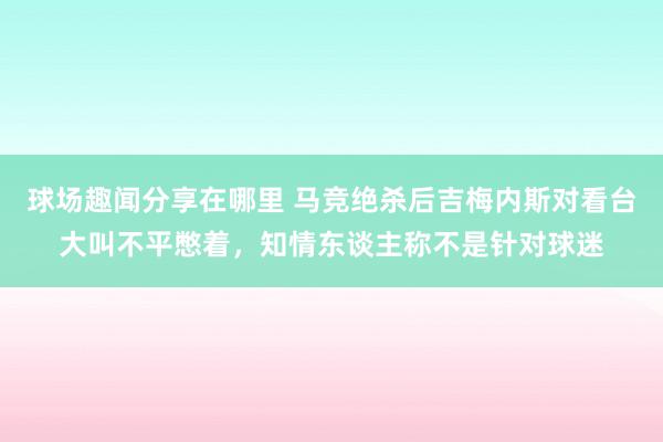 球场趣闻分享在哪里 马竞绝杀后吉梅内斯对看台大叫不平憋着，知情东谈主称不是针对球迷