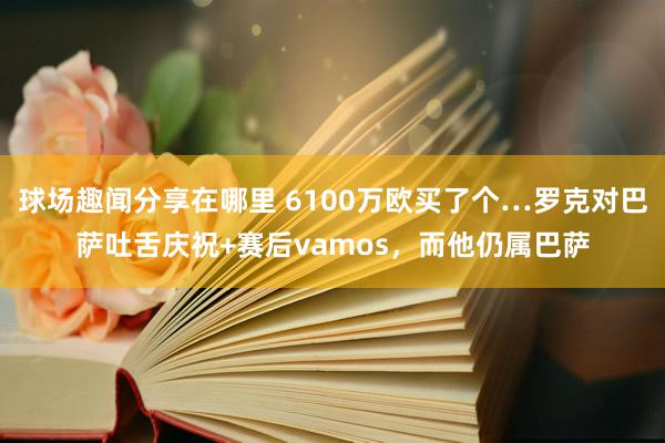 球场趣闻分享在哪里 6100万欧买了个…罗克对巴萨吐舌庆祝+赛后vamos，而他仍属巴萨