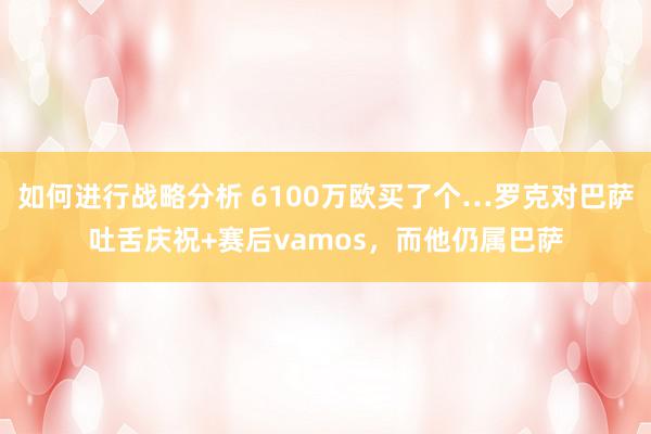 如何进行战略分析 6100万欧买了个…罗克对巴萨吐舌庆祝+赛后vamos，而他仍属巴萨